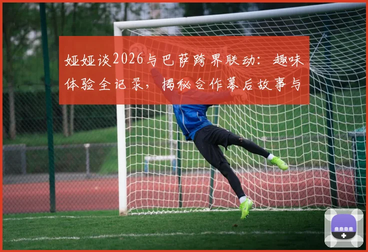 娅娅谈2026与巴萨跨界联动：趣味体验全记录，揭秘合作幕后故事与个人真实感受