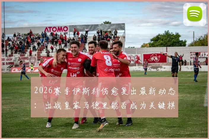 2026赛季伊斯科伤愈复出最新动态：出战皇家马德里能否成为关键棋子？阿斯报深度解读