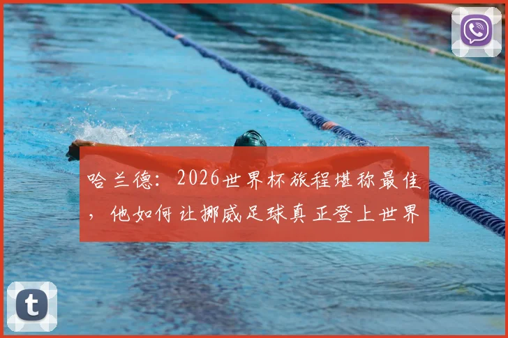 哈兰德:2026世界杯旅程堪称最佳,他如何让挪威足球真正登上世界舞台?