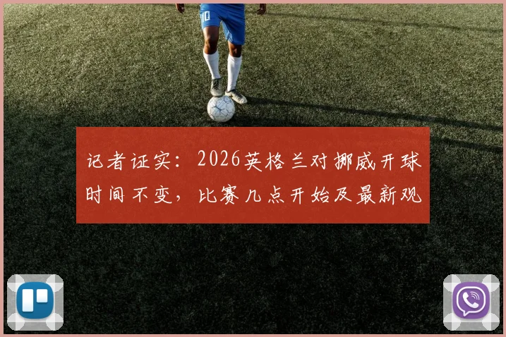 记者证实：2026英格兰对挪威开球时间不变，比赛几点开始及最新观赛指南