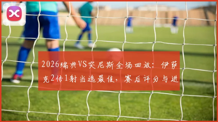 2026瑞典VS突尼斯全场回放：伊萨克2传1射当选最佳，赛后评分与进球集锦解析