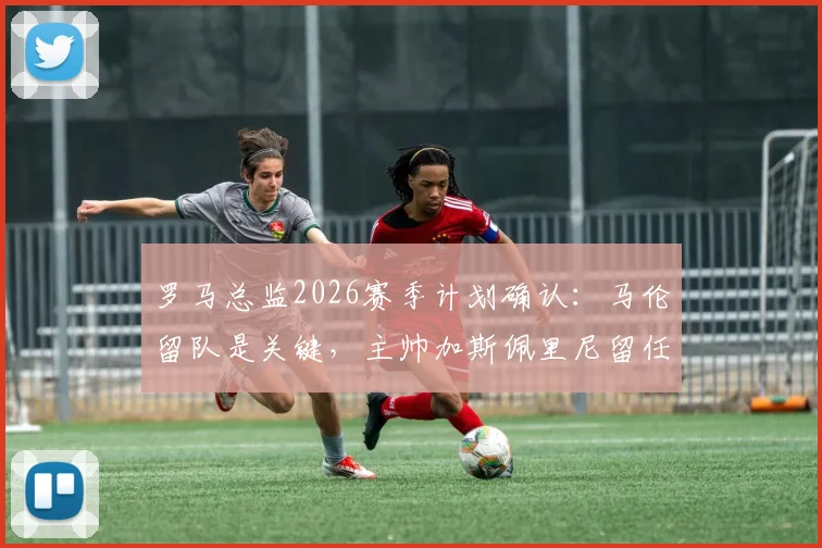 罗马总监2026赛季计划确认:马伦留队是关键,主帅加斯佩里尼留任无悬念