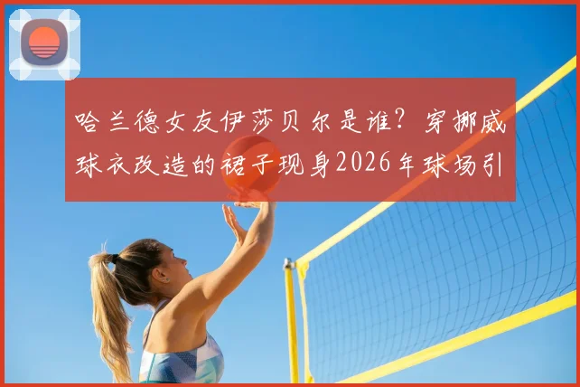 哈兰德女友伊莎贝尔是谁？穿挪威球衣改造的裙子现身2026年球场引爆话题，个人资料与造型全解析