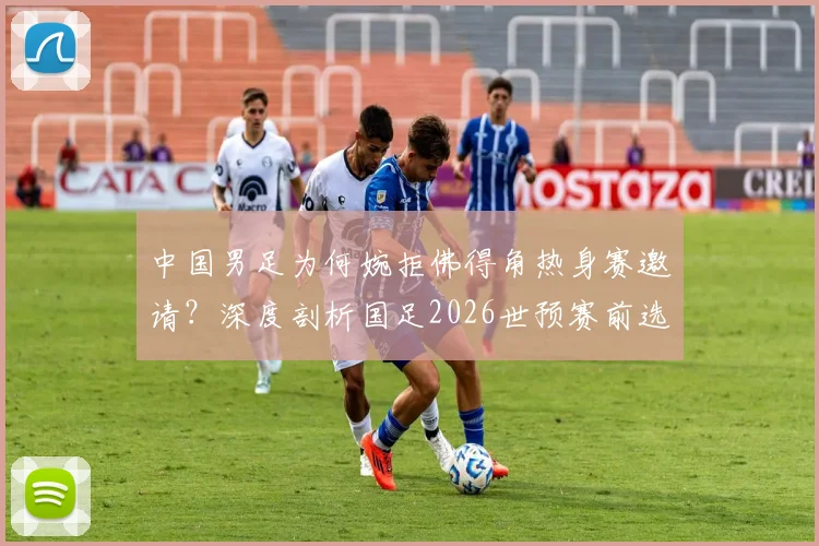 中国男足为何婉拒佛得角热身赛邀请?深度剖析国足2026世预赛前选对手的考量与标准
