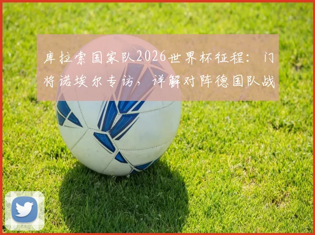 库拉索国家队2026世界杯征程:门将诺埃尔专访,详解对阵德国队战术准备与历史交锋回顾