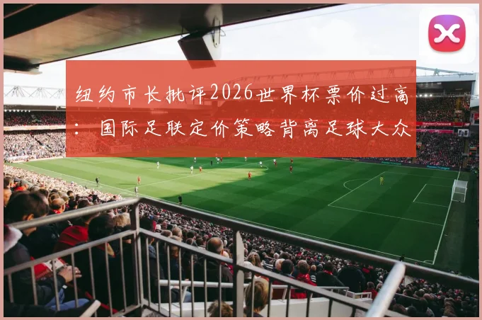 纽约市长批评2026世界杯票价过高:国际足联定价策略背离足球大众化精神,全球球迷利益如何保障?