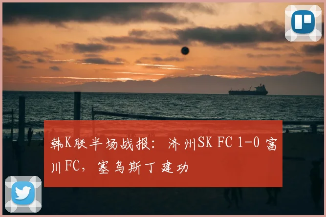 韩K联半场战报：济州SK FC 1-0 富川FC，塞乌斯丁建功