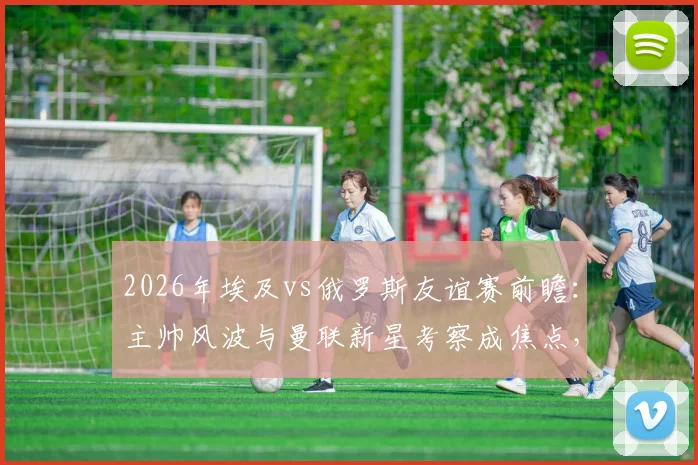 2026年埃及vs俄罗斯友谊赛前瞻:主帅风波与曼联新星考察成焦点,球队备战策略深度解读