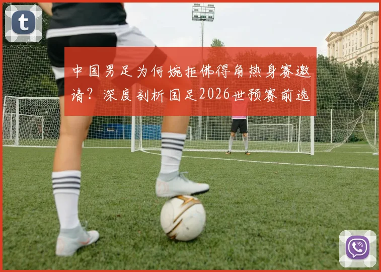 中国男足为何婉拒佛得角热身赛邀请？深度剖析国足2026世预赛前选对手的考量与标准
