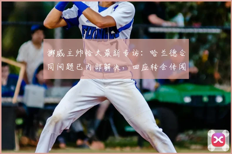 挪威主帅恰夫最新专访：哈兰德合同问题已内部解决，回应转会传闻及战术安排