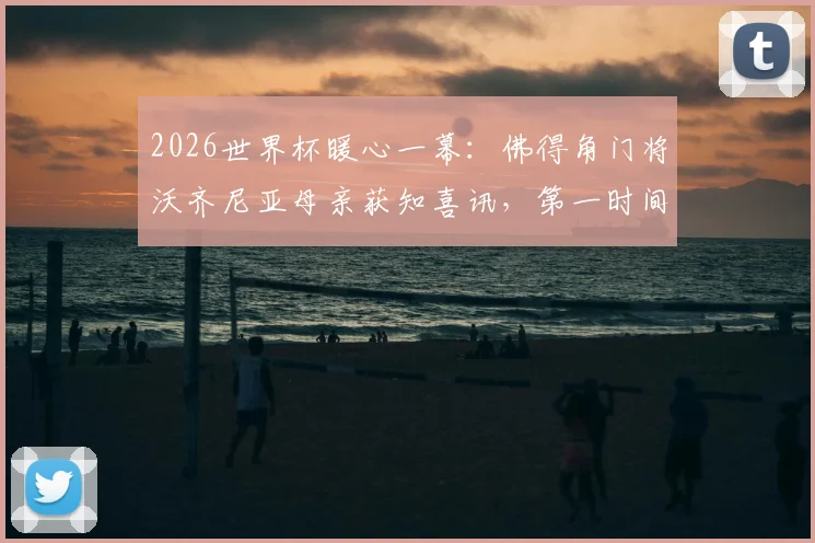 2026世界杯暖心一幕:佛得角门将沃齐尼亚母亲获知喜讯,第一时间表达对儿子骄傲之情