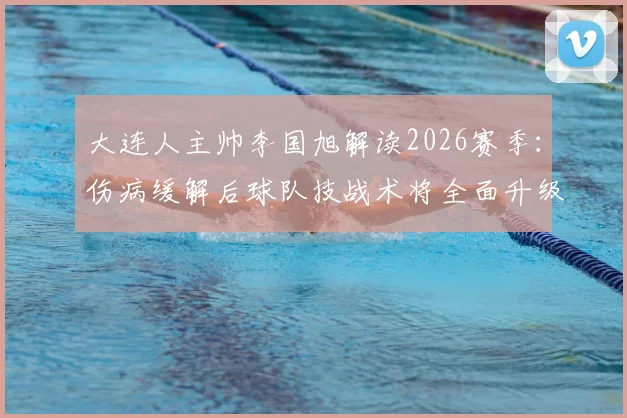 大连人主帅李国旭解读2026赛季：伤病缓解后球队技战术将全面升级，目标冲击更高排名