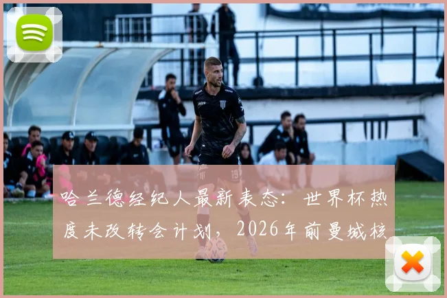 哈兰德经纪人最新表态：世界杯热度未改转会计划，2026年前曼城核心地位稳固，商业价值飙升解析