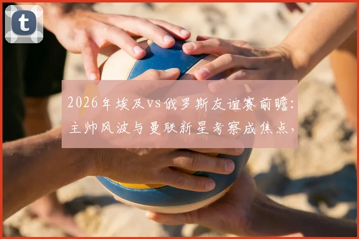 2026年埃及vs俄罗斯友谊赛前瞻：主帅风波与曼联新星考察成焦点，球队备战策略深度解读