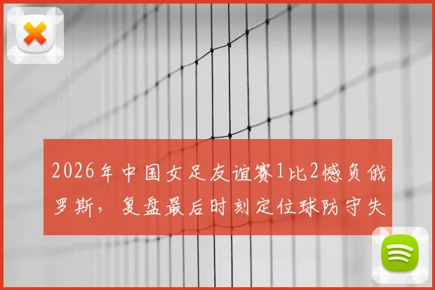 2026年中国女足友谊赛1比2憾负俄罗斯，复盘最后时刻定位球防守失误与未来挑战