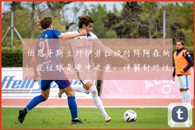 伯恩茅斯主帅伊劳拉谈对阵阿森纳：定位球是重中之重，详解针对性防守部署思路