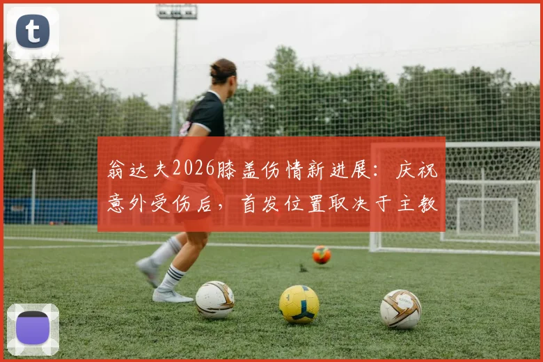 翁达夫2026膝盖伤情新进展：庆祝意外受伤后，首发位置取决于主教练战术评估