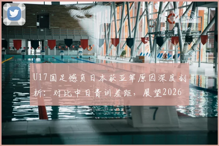 U17国足憾负日本获亚军原因深度剖析：对比中日青训差距，展望2026亚少赛夺冠前景与潜力新星解读