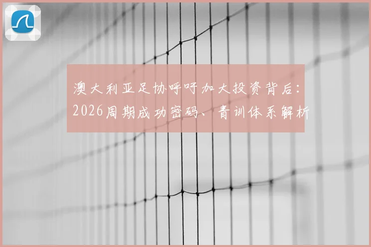 澳大利亚足协呼吁加大投资背后：2026周期成功密码、青训体系解析及与他国模式的深度对比