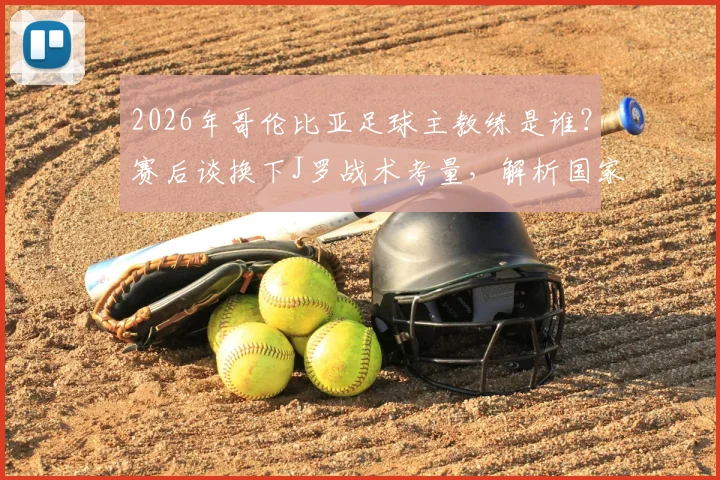 2026年哥伦比亚足球主教练是谁？赛后谈换下J罗战术考量，解析国家队阵容安排与未来走向