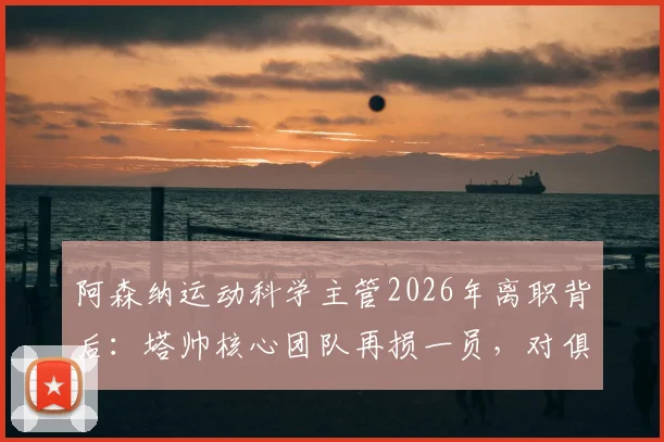 阿森纳运动科学主管2026年离职背后:塔帅核心团队再损一员,对俱乐部训练与伤病预防有何影响?