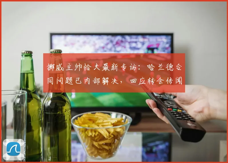 挪威主帅恰夫最新专访：哈兰德合同问题已内部解决，回应转会传闻及战术安排