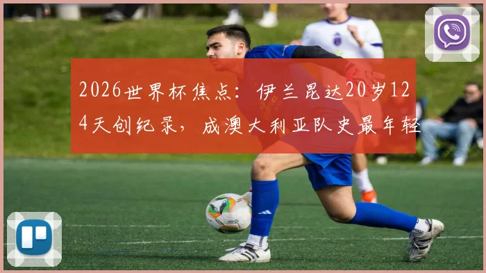 2026世界杯焦点：伊兰昆达20岁124天创纪录，成澳大利亚队史最年轻首发球员，解析其成长路径与赛场表现