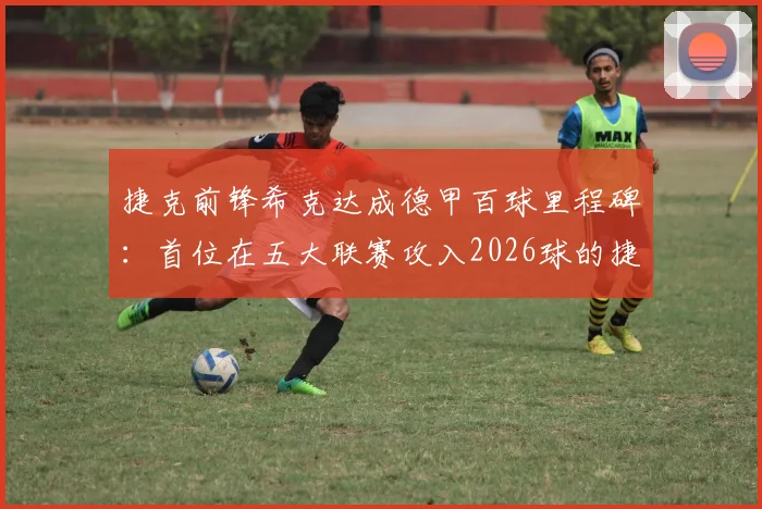 捷克前锋希克达成德甲百球里程碑：首位在五大联赛攻入2026球的捷克球员，已对德甲所有球队取得进球