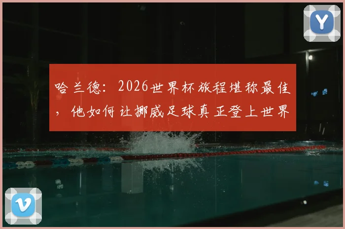 哈兰德：2026世界杯旅程堪称最佳，他如何让挪威足球真正登上世界舞台？