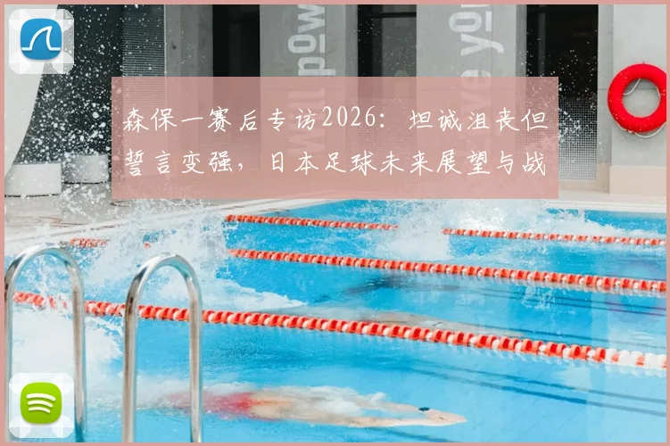 森保一赛后专访2026:坦诚沮丧但誓言变强,日本足球未来展望与战术反思