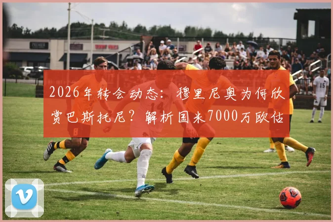 2026年转会动态：穆里尼奥为何欣赏巴斯托尼？解析国米7000万欧估价背后的考量