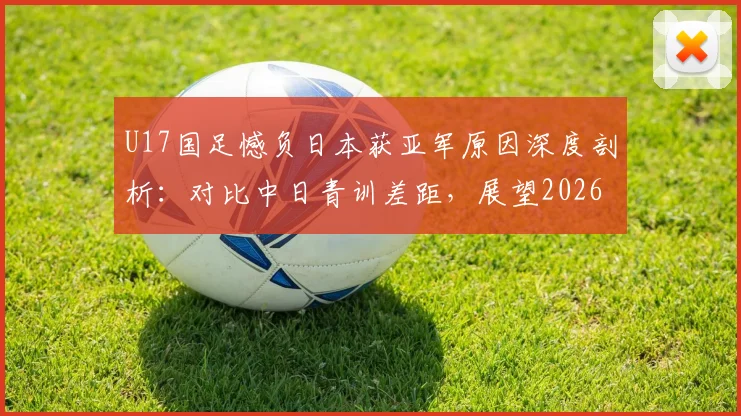 U17国足憾负日本获亚军原因深度剖析:对比中日青训差距,展望2026亚少赛夺冠前景与潜力新星解读