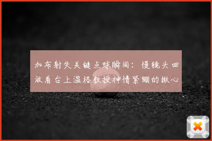 加布射失关键点球瞬间:慢镜头回放看台上温格教授神情紧绷的揪心时刻,重温2022英超经典镜头