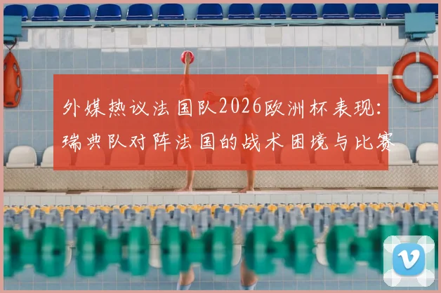 外媒热议法国队2026欧洲杯表现：瑞典队对阵法国的战术困境与比赛细节全解析
