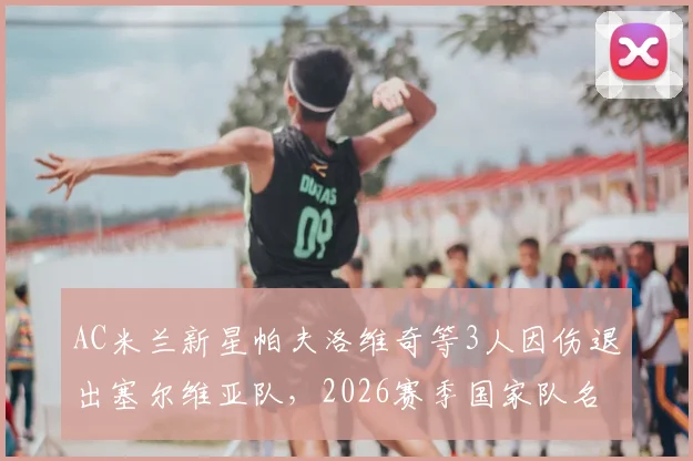 AC米兰新星帕夫洛维奇等3人因伤退出塞尔维亚队，2026赛季国家队名单有何变动？