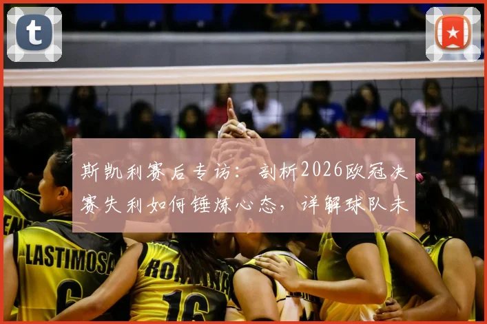 斯凯利赛后专访：剖析2026欧冠决赛失利如何锤炼心态，详解球队未来重建与光明计划