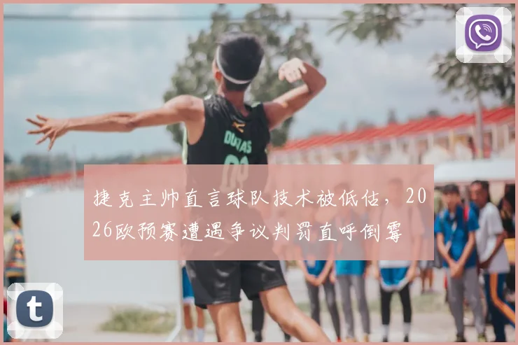 捷克主帅直言球队技术被低估,2026欧预赛遭遇争议判罚直呼倒霉