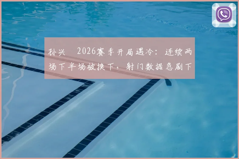孙兴慜2026赛季开局遇冷：连续两场下半场被换下，射门数据急剧下滑引担忧