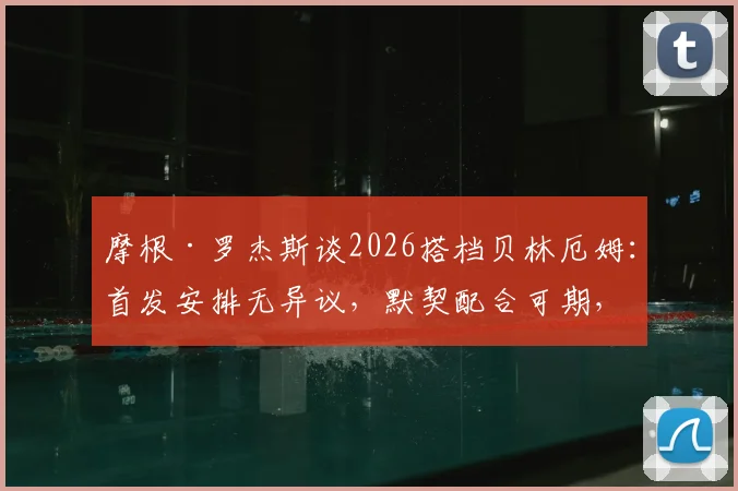 摩根·罗杰斯谈2026搭档贝林厄姆:首发安排无异议,默契配合可期,英格兰中场新组合前瞻