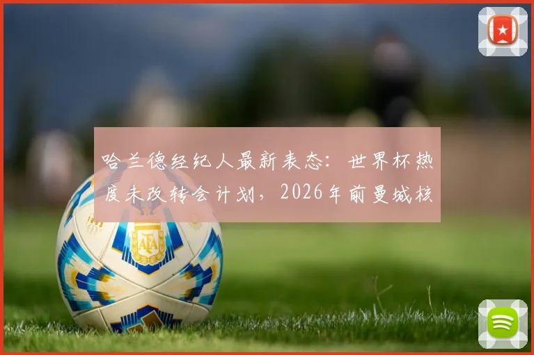 哈兰德经纪人最新表态:世界杯热度未改转会计划,2026年前曼城核心地位稳固,商业价值飙升解析