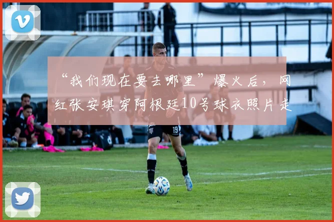 “我们现在要去哪里”爆火后，网红张安琪穿阿根廷10号球衣照片走红，个人资料与网友热议全解析