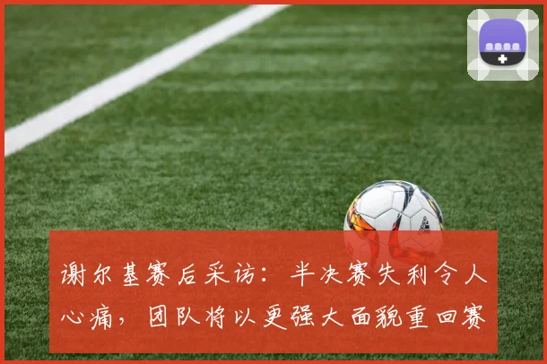 谢尔基赛后采访：半决赛失利令人心痛，团队将以更强大面貌重回赛场