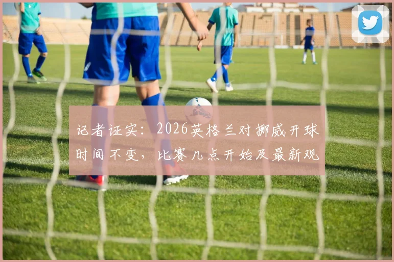 记者证实:2026英格兰对挪威开球时间不变,比赛几点开始及最新观赛指南