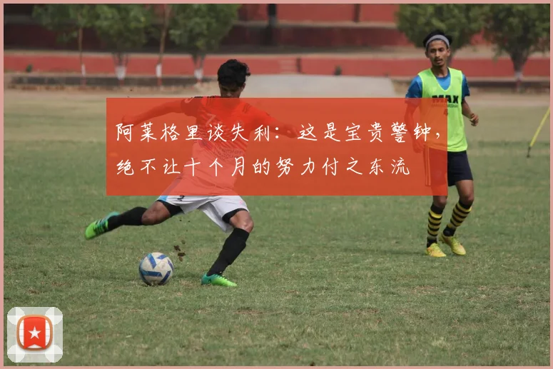 阿莱格里谈失利：这是宝贵警钟，绝不让十个月的努力付之东流
