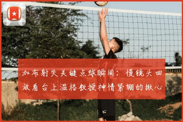 加布射失关键点球瞬间：慢镜头回放看台上温格教授神情紧绷的揪心时刻，重温2022英超经典镜头