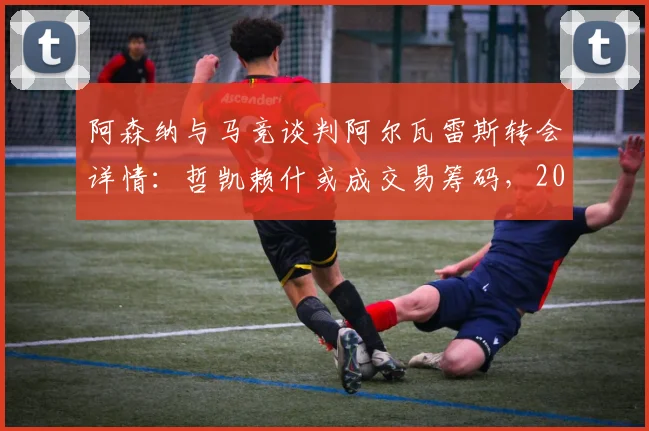 阿森纳与马竞谈判阿尔瓦雷斯转会详情：哲凯赖什或成交易筹码，2026夏窗锋线重组解析