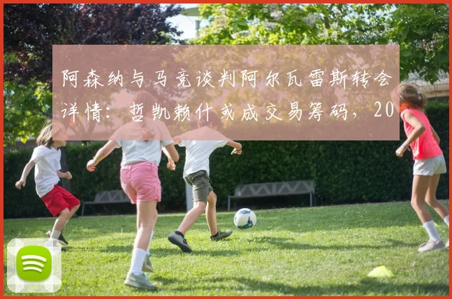 阿森纳与马竞谈判阿尔瓦雷斯转会详情：哲凯赖什或成交易筹码，2026夏窗锋线重组解析