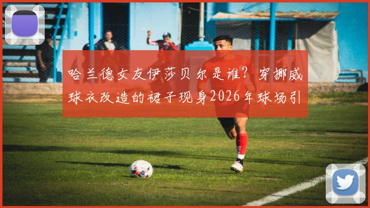 哈兰德女友伊莎贝尔是谁?穿挪威球衣改造的裙子现身2026年球场引爆话题,个人资料与造型全解析