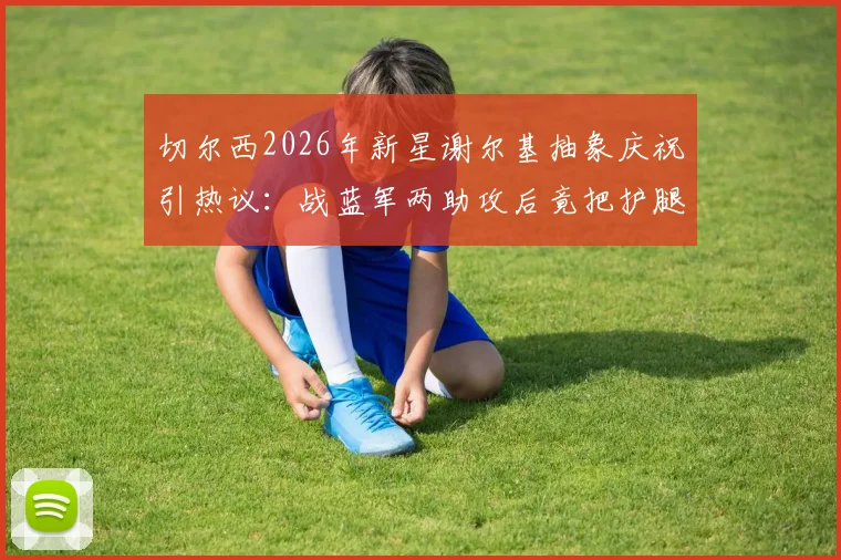 切尔西2026年新星谢尔基抽象庆祝引热议：战蓝军两助攻后竟把护腿板塞裤裆，这操作你看懂了吗？