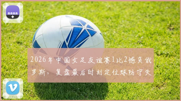 2026年中国女足友谊赛1比2憾负俄罗斯，复盘最后时刻定位球防守失误与未来挑战